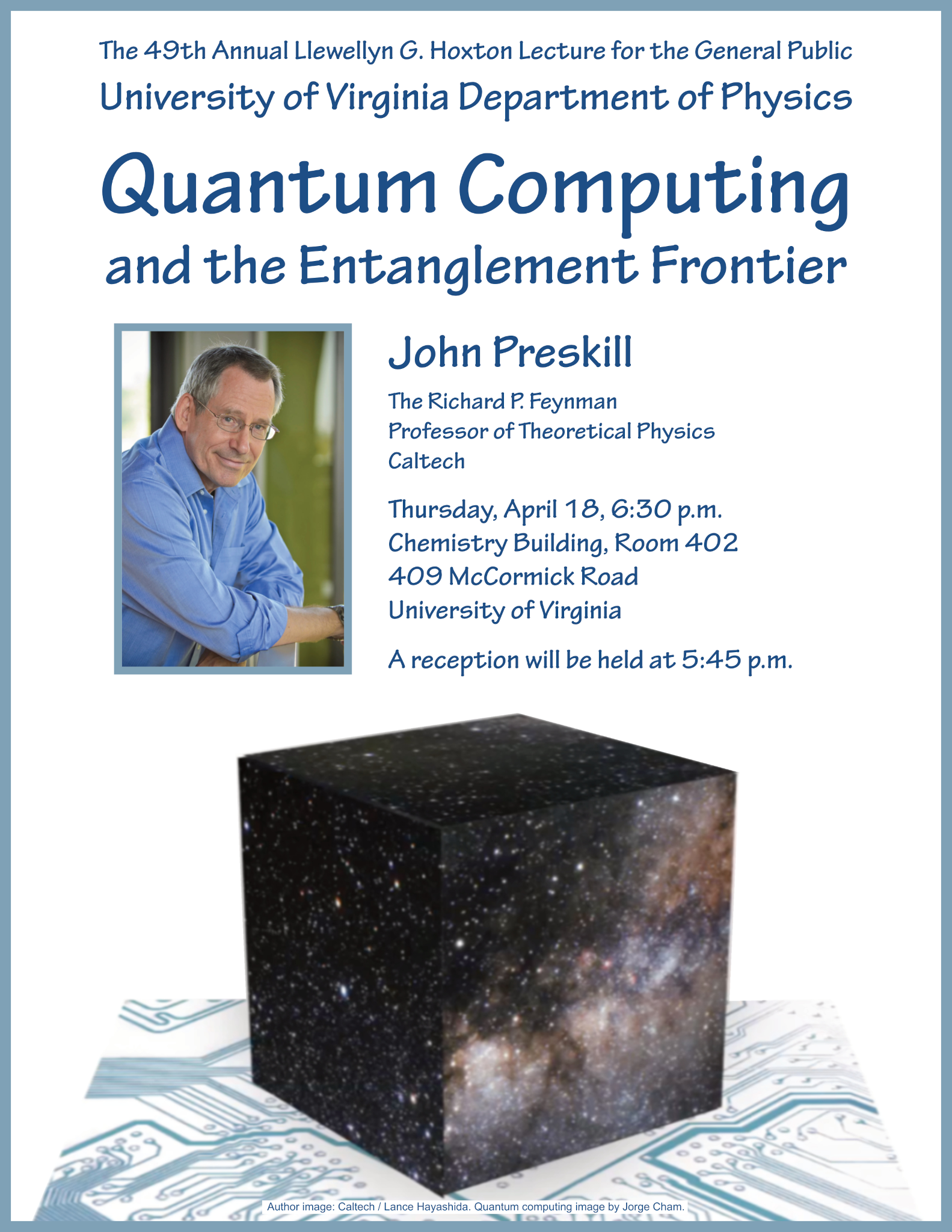 The 49th Annual Llewellyn G. Hoxton Lecture for the General Public University of Virginia Department of Physics Quantum Computing and the Entanglement Frontier. John Preskill The Richard P. Feynman Professor of Theoretical Physics Caltech Thursday, April 18, 6:30 p.m. Chemistry Building, Room 402 409 McCormick Road University of Virginia A reception will be held at 5:45 p.m.